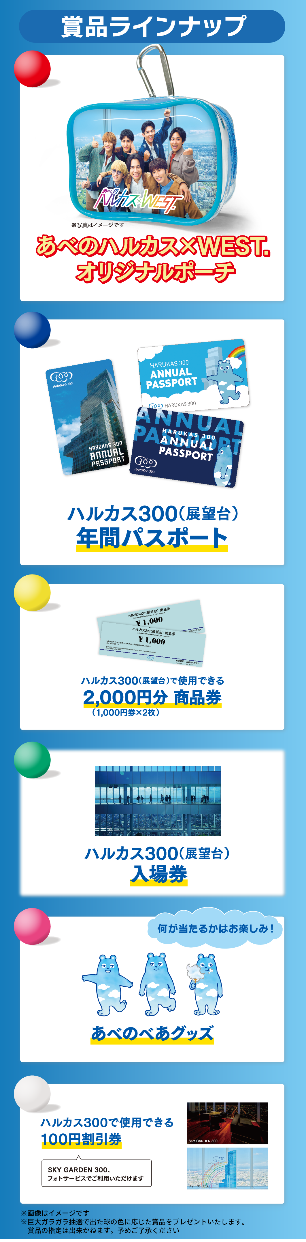 商品ラインナップ　あべのハルカス×WEST.オリジナルポーチ ハルカス300（展望台）年間パスポート ハルカス300（展望台）で使用できる 2,000円分商品券 ハルカス300（展望台）入場券 あべのべあグッズ ハルカス300で使用できる100円割引券 ※画像はイメージです ※巨大ガラガラ抽選で出た球の色に応じた賞品をプレゼントいたします。賞品の指定は出来かねます。予めご了承ください