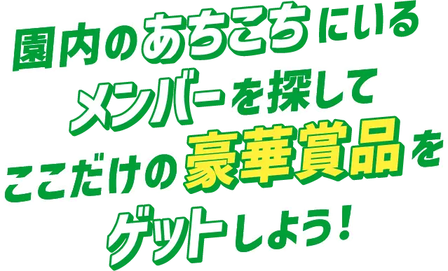 園内のあちこちにいるメンバーを探してここだけの豪華商品をゲットしよう！